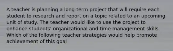 A teacher is planning a long-term project that will require each student to research and report on a topic related to an upcoming unit of study. The teacher would like to use the project to enhance students' organizational and time management skills. Which of the following teacher strategies would help promote achievement of this goal