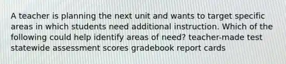 A teacher is planning the next unit and wants to target specific areas in which students need additional instruction. Which of the following could help identify areas of need? teacher-made test statewide assessment scores gradebook report cards