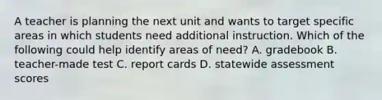 A teacher is planning the next unit and wants to target specific areas in which students need additional instruction. Which of the following could help identify areas of need? A. gradebook B. teacher-made test C. report cards D. statewide assessment scores