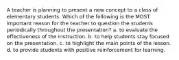 A teacher is planning to present a new concept to a class of elementary students. Which of the following is the MOST important reason for the teacher to question the students periodically throughout the presentation? a. to evaluate the effectiveness of the instruction. b. to help students stay focused on the presentation. c. to highlight the main points of the lesson. d. to provide students with positive reinforcement for learning.