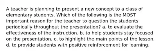 A teacher is planning to present a new concept to a class of elementary students. Which of the following is the MOST important reason for the teacher to question the students periodically throughout the presentation? a. to evaluate the effectiveness of the instruction. b. to help students stay focused on the presentation. c. to highlight the main points of the lesson. d. to provide students with positive reinforcement for learning.