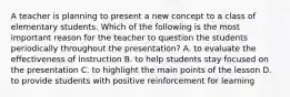 A teacher is planning to present a new concept to a class of elementary students. Which of the following is the most important reason for the teacher to question the students periodically throughout the presentation? A. to evaluate the effectiveness of instruction B. to help students stay focused on the presentation C. to highlight the main points of the lesson D. to provide students with positive reinforcement for learning