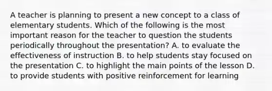 A teacher is planning to present a new concept to a class of elementary students. Which of the following is the most important reason for the teacher to question the students periodically throughout the presentation? A. to evaluate the effectiveness of instruction B. to help students stay focused on the presentation C. to highlight the main points of the lesson D. to provide students with positive reinforcement for learning