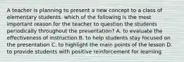 A teacher is planning to present a new concept to a class of elementary students. which of the following is the most important reason for the teacher to question the students periodically throughout the presentation? A. to evaluate the effectiveness of instruction B. to help students stay focused on the presentation C. to highlight the main points of the lesson D. to provide students with positive reinforcement for learning