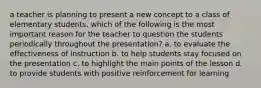 a teacher is planning to present a new concept to a class of elementary students. which of the following is the most important reason for the teacher to question the students periodically throughout the presentation? a. to evaluate the effectiveness of instruction b. to help students stay focused on the presentation c. to highlight the main points of the lesson d. to provide students with positive reinforcement for learning