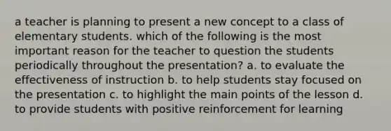 a teacher is planning to present a new concept to a class of elementary students. which of the following is the most important reason for the teacher to question the students periodically throughout the presentation? a. to evaluate the effectiveness of instruction b. to help students stay focused on the presentation c. to highlight the main points of the lesson d. to provide students with positive reinforcement for learning