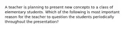 A teacher is planning to present new concepts to a class of elementary students. Which of the following is most important reason for the teacher to question the students periodically throughout the presentation?