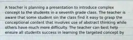 A teacher is planning a presentation to introduce complex concept to the students in a seventh grade class. The teacher is aware that some student sin the class find it easy to grasp the conceptional content that involves use of abstract thinking while others have much more difficulty. The teacher can best help ensure all students success in learning the targeted concept by