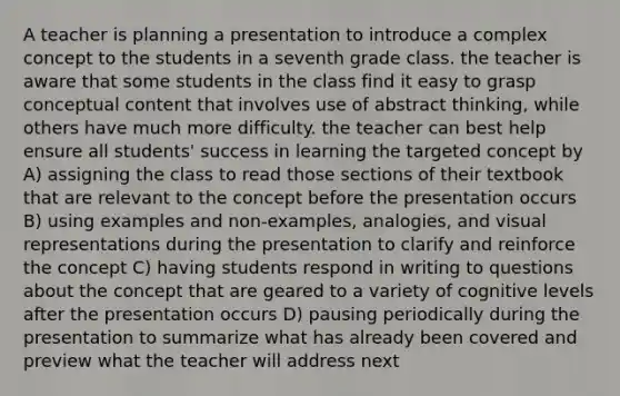 A teacher is planning a presentation to introduce a complex concept to the students in a seventh grade class. the teacher is aware that some students in the class find it easy to grasp conceptual content that involves use of abstract thinking, while others have much more difficulty. the teacher can best help ensure all students' success in learning the targeted concept by A) assigning the class to read those sections of their textbook that are relevant to the concept before the presentation occurs B) using examples and non-examples, analogies, and visual representations during the presentation to clarify and reinforce the concept C) having students respond in writing to questions about the concept that are geared to a variety of cognitive levels after the presentation occurs D) pausing periodically during the presentation to summarize what has already been covered and preview what the teacher will address next