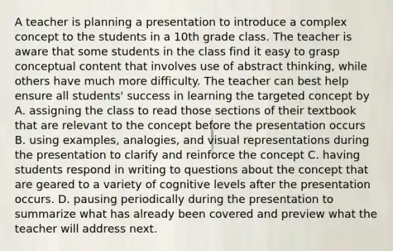 A teacher is planning a presentation to introduce a complex concept to the students in a 10th grade class. The teacher is aware that some students in the class find it easy to grasp conceptual content that involves use of abstract thinking, while others have much more difficulty. The teacher can best help ensure all students' success in learning the targeted concept by A. assigning the class to read those sections of their textbook that are relevant to the concept before the presentation occurs B. using examples, analogies, and visual representations during the presentation to clarify and reinforce the concept C. having students respond in writing to questions about the concept that are geared to a variety of cognitive levels after the presentation occurs. D. pausing periodically during the presentation to summarize what has already been covered and preview what the teacher will address next.