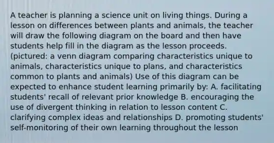 A teacher is planning a science unit on living things. During a lesson on differences between plants and animals, the teacher will draw the following diagram on the board and then have students help fill in the diagram as the lesson proceeds. (pictured: a venn diagram comparing characteristics unique to animals, characteristics unique to plans, and characteristics common to plants and animals) Use of this diagram can be expected to enhance student learning primarily by: A. facilitating students' recall of relevant prior knowledge B. encouraging the use of divergent thinking in relation to lesson content C. clarifying complex ideas and relationships D. promoting students' self-monitoring of their own learning throughout the lesson