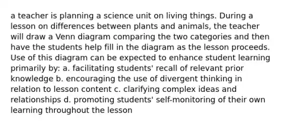 a teacher is planning a science unit on living things. During a lesson on differences between plants and animals, the teacher will draw a Venn diagram comparing the two categories and then have the students help fill in the diagram as the lesson proceeds. Use of this diagram can be expected to enhance student learning primarily by: a. facilitating students' recall of relevant prior knowledge b. encouraging the use of divergent thinking in relation to lesson content c. clarifying complex ideas and relationships d. promoting students' self-monitoring of their own learning throughout the lesson