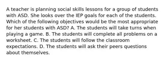 A teacher is planning social skills lessons for a group of students with ASD. She looks over the IEP goals for each of the students. Which of the following objectives would be the most appropriate for her students with ASD? A. The students will take turns when playing a game. B. The students will complete all problems on a worksheet. C. The students will follow the classroom expectations. D. The students will ask their peers questions about themselves.