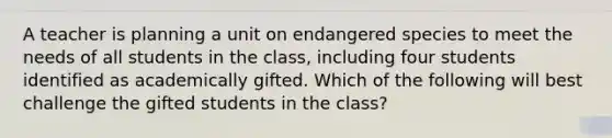 A teacher is planning a unit on endangered species to meet the needs of all students in the class, including four students identified as academically gifted. Which of the following will best challenge the gifted students in the class?