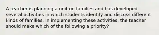 A teacher is planning a unit on families and has developed several activities in which students identify and discuss different kinds of families. In implementing these activities, the teacher should make which of the following a priority?