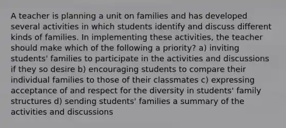 A teacher is planning a unit on families and has developed several activities in which students identify and discuss different kinds of families. In implementing these activities, the teacher should make which of the following a priority? a) inviting students' families to participate in the activities and discussions if they so desire b) encouraging students to compare their individual families to those of their classmates c) expressing acceptance of and respect for the diversity in students' family structures d) sending students' families a summary of the activities and discussions