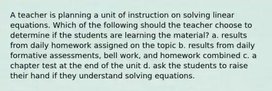 A teacher is planning a unit of instruction on solving linear equations. Which of the following should the teacher choose to determine if the students are learning the material? a. results from daily homework assigned on the topic b. results from daily formative assessments, bell work, and homework combined c. a chapter test at the end of the unit d. ask the students to raise their hand if they understand solving equations.