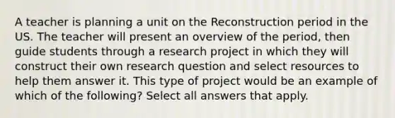 A teacher is planning a unit on the Reconstruction period in the US. The teacher will present an overview of the period, then guide students through a research project in which they will construct their own research question and select resources to help them answer it. This type of project would be an example of which of the following? Select all answers that apply.