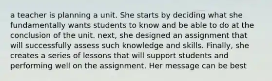 a teacher is planning a unit. She starts by deciding what she fundamentally wants students to know and be able to do at the conclusion of the unit. next, she designed an assignment that will successfully assess such knowledge and skills. Finally, she creates a series of lessons that will support students and performing well on the assignment. Her message can be best