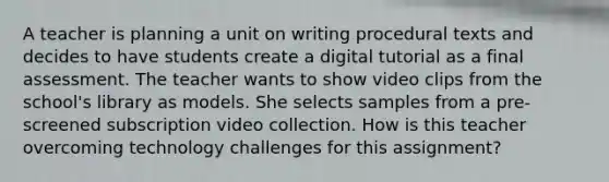 A teacher is planning a unit on writing procedural texts and decides to have students create a digital tutorial as a final assessment. The teacher wants to show video clips from the school's library as models. She selects samples from a pre-screened subscription video collection. How is this teacher overcoming technology challenges for this assignment?