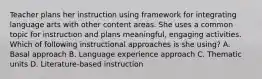 Teacher plans her instruction using framework for integrating language arts with other content areas. She uses a common topic for instruction and plans meaningful, engaging activities. Which of following instructional approaches is she using? A. Basal approach B. Language experience approach C. Thematic units D. Literature-based instruction