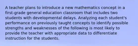 A teacher plans to introduce a new mathematics concept in a first-grade general education classroom that includes two students with developmental delays. Analyzing each student's performance on previously taught concepts to identify possible strengths and weaknesses of the following is most likely to provide the teacher with appropriate data to differentiate instruction for the students.