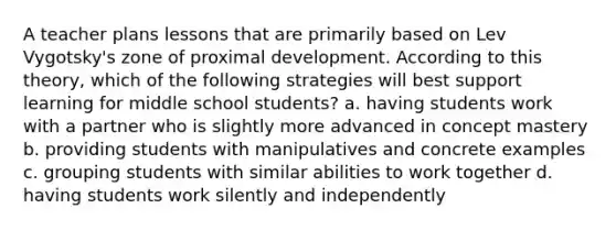 A teacher plans lessons that are primarily based on Lev Vygotsky's zone of proximal development. According to this theory, which of the following strategies will best support learning for middle school students? a. having students work with a partner who is slightly more advanced in concept mastery b. providing students with manipulatives and concrete examples c. grouping students with similar abilities to work together d. having students work silently and independently