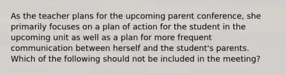 As the teacher plans for the upcoming parent conference, she primarily focuses on a plan of action for the student in the upcoming unit as well as a plan for more frequent communication between herself and the student's parents. Which of the following should not be included in the meeting?