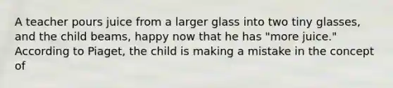 A teacher pours juice from a larger glass into two tiny glasses, and the child beams, happy now that he has "more juice." According to Piaget, the child is making a mistake in the concept of