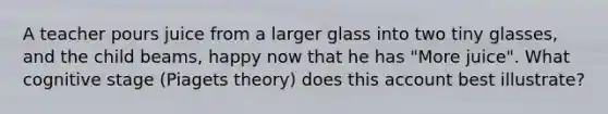 A teacher pours juice from a larger glass into two tiny glasses, and the child beams, happy now that he has "More juice". What cognitive stage (Piagets theory) does this account best illustrate?