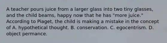 A teacher pours juice from a larger glass into two tiny glasses, and the child beams, happy now that he has "more juice." According to Piaget, the child is making a mistake in the concept of A. hypothetical thought. B. conservation. C. egocentrism. D. object permance.