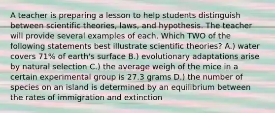 A teacher is preparing a lesson to help students distinguish between scientific theories, laws, and hypothesis. The teacher will provide several examples of each. Which TWO of the following statements best illustrate scientific theories? A.) water covers 71% of earth's surface B.) evolutionary adaptations arise by natural selection C.) the average weigh of the mice in a certain experimental group is 27.3 grams D.) the number of species on an island is determined by an equilibrium between the rates of immigration and extinction