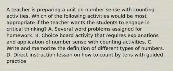 A teacher is preparing a unit on number sense with counting activities. Which of the following activities would be most appropriate if the teacher wants the students to engage in critical thinking? A. Several word problems assigned for homework. B. Choice board activity that requires explanations and application of number sense with counting activities. C. Write and memorize the definition of different types of numbers. D. Direct instruction lesson on how to count by tens with guided practice