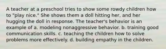 A teacher at a preschool tries to show some rowdy children how to "play nice." She shows them a doll hitting her, and her hugging the doll in response. The teacher's behavior is an example of a. modeling nonaggressive behavior. b. training good communication skills. c. teaching the children how to solve problems more effectively. d. building empathy in the children.