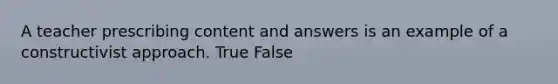 A teacher prescribing content and answers is an example of a constructivist approach. True False