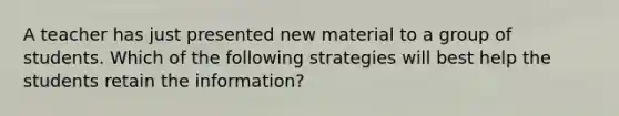 A teacher has just presented new material to a group of students. Which of the following strategies will best help the students retain the information?