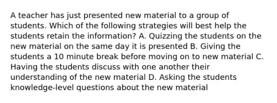 A teacher has just presented new material to a group of students. Which of the following strategies will best help the students retain the information? A. Quizzing the students on the new material on the same day it is presented B. Giving the students a 10 minute break before moving on to new material C. Having the students discuss with one another their understanding of the new material D. Asking the students knowledge-level questions about the new material