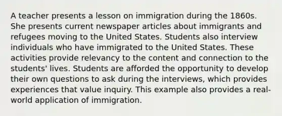 A teacher presents a lesson on immigration during the 1860s. She presents current newspaper articles about immigrants and refugees moving to the United States. Students also interview individuals who have immigrated to the United States. These activities provide relevancy to the content and connection to the students' lives. Students are afforded the opportunity to develop their own questions to ask during the interviews, which provides experiences that value inquiry. This example also provides a real-world application of immigration.