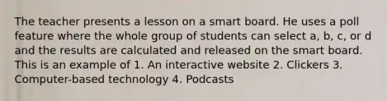 The teacher presents a lesson on a smart board. He uses a poll feature where the whole group of students can select a, b, c, or d and the results are calculated and released on the smart board. This is an example of 1. An interactive website 2. Clickers 3. Computer-based technology 4. Podcasts