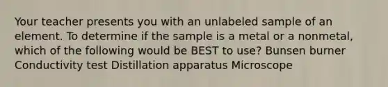 Your teacher presents you with an unlabeled sample of an element. To determine if the sample is a metal or a nonmetal, which of the following would be BEST to use? Bunsen burner Conductivity test Distillation apparatus Microscope