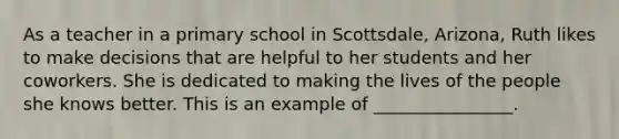 As a teacher in a primary school in Scottsdale, Arizona, Ruth likes to make decisions that are helpful to her students and her coworkers. She is dedicated to making the lives of the people she knows better. This is an example of ________________.