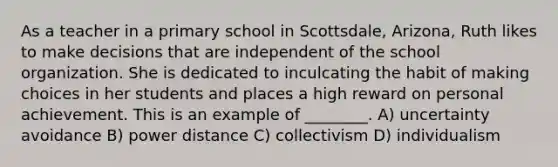 As a teacher in a primary school in Scottsdale, Arizona, Ruth likes to make decisions that are independent of the school organization. She is dedicated to inculcating the habit of making choices in her students and places a high reward on personal achievement. This is an example of ________. A) uncertainty avoidance B) power distance C) collectivism D) individualism