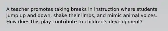 A teacher promotes taking breaks in instruction where students jump up and down, shake their limbs, and mimic animal voices. How does this play contribute to children's development?