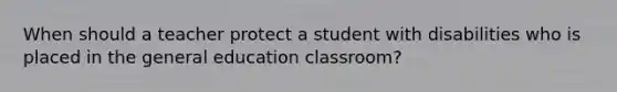 When should a teacher protect a student with disabilities who is placed in the general education classroom?