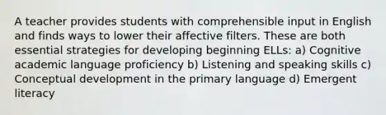 A teacher provides students with comprehensible input in English and finds ways to lower their affective filters. These are both essential strategies for developing beginning ELLs: a) Cognitive academic language proficiency b) Listening and speaking skills c) Conceptual development in the primary language d) Emergent literacy