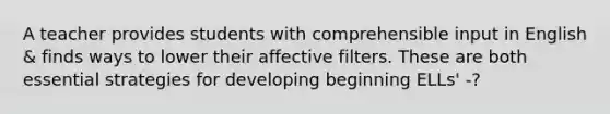 A teacher provides students with comprehensible input in English & finds ways to lower their affective filters. These are both essential strategies for developing beginning ELLs' -?