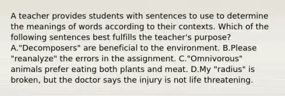 A teacher provides students with sentences to use to determine the meanings of words according to their contexts. Which of the following sentences best fulfills the teacher's purpose? A."Decomposers" are beneficial to the environment. B.Please "reanalyze" the errors in the assignment. C."Omnivorous" animals prefer eating both plants and meat. D.My "radius" is broken, but the doctor says the injury is not life threatening.