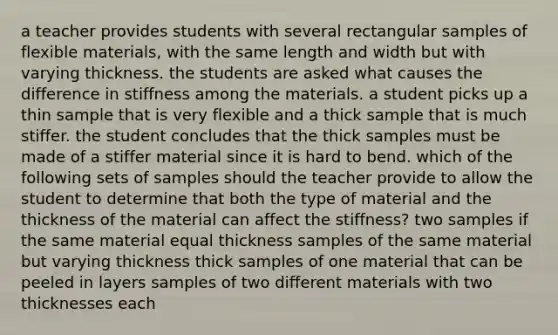 a teacher provides students with several rectangular samples of flexible materials, with the same length and width but with varying thickness. the students are asked what causes the difference in stiffness among the materials. a student picks up a thin sample that is very flexible and a thick sample that is much stiffer. the student concludes that the thick samples must be made of a stiffer material since it is hard to bend. which of the following sets of samples should the teacher provide to allow the student to determine that both the type of material and the thickness of the material can affect the stiffness? two samples if the same material equal thickness samples of the same material but varying thickness thick samples of one material that can be peeled in layers samples of two different materials with two thicknesses each