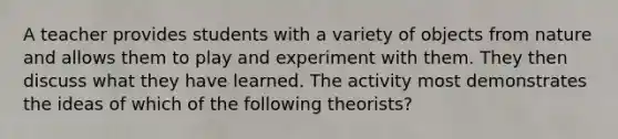 A teacher provides students with a variety of objects from nature and allows them to play and experiment with them. They then discuss what they have learned. The activity most demonstrates the ideas of which of the following theorists?