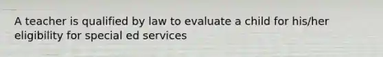 A teacher is qualified by law to evaluate a child for his/her eligibility for special ed services